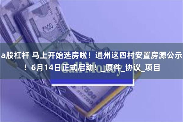 a股杠杆 马上开始选房啦！通州这四村安置房源公示！6月14日正式启动！_原件_协议_项目