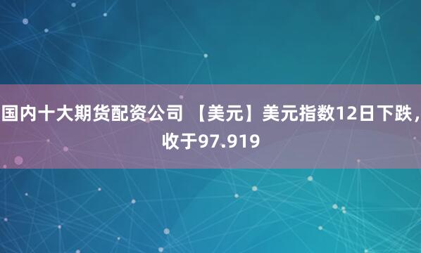 国内十大期货配资公司 【美元】美元指数12日下跌，收于97.919