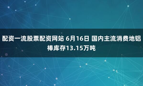 配资一流股票配资网站 6月16日 国内主流消费地铝棒库存13.15万吨