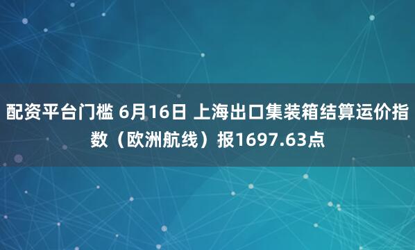 配资平台门槛 6月16日 上海出口集装箱结算运价指数（欧洲航线）报1697.63点