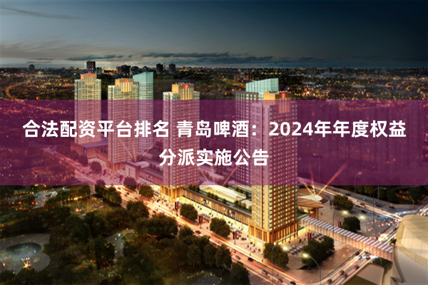 合法配资平台排名 青岛啤酒：2024年年度权益分派实施公告