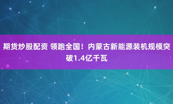期货炒股配资 领跑全国！内蒙古新能源装机规模突破1.4亿千瓦