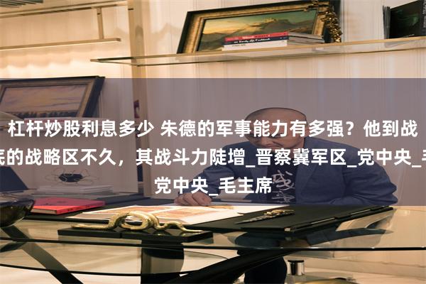杠杆炒股利息多少 朱德的军事能力有多强？他到战绩垫底的战略区不久，其战斗力陡增_晋察冀军区_党中央_毛主席