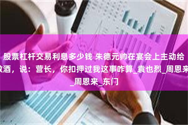 股票杠杆交易利息多少钱 朱德元帅在宴会上主动给少将敬酒，说：营长，你扣押过我这事咋算_袁也烈_周恩来_东门