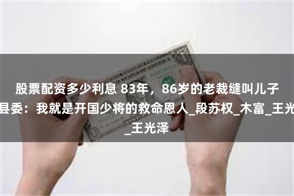 股票配资多少利息 83年，86岁的老裁缝叫儿子找县委：我就是开国少将的救命恩人_段苏权_木富_王光泽