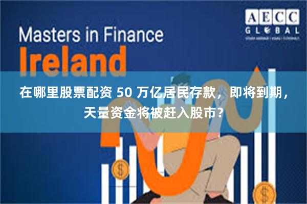 在哪里股票配资 50 万亿居民存款，即将到期，天量资金将被赶入股市？