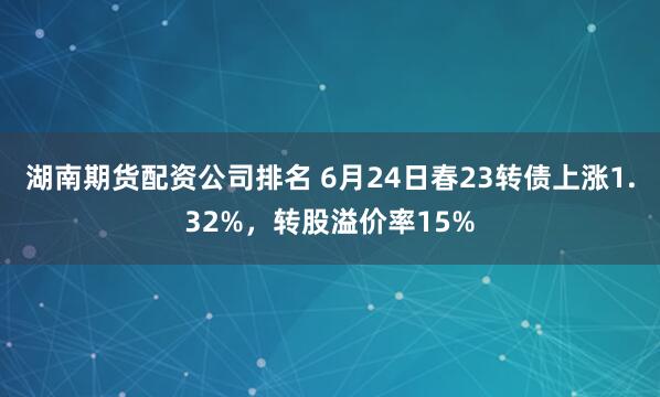 湖南期货配资公司排名 6月24日春23转债上涨1.32%，转股溢价率15%