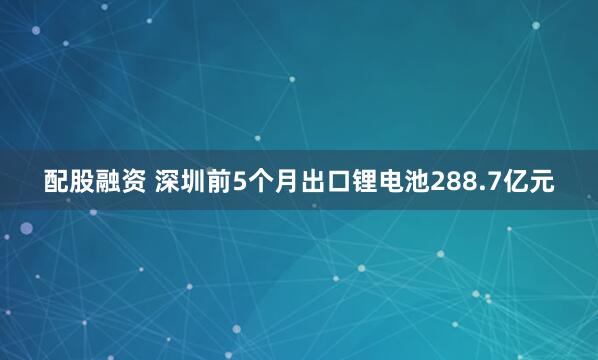 配股融资 深圳前5个月出口锂电池288.7亿元