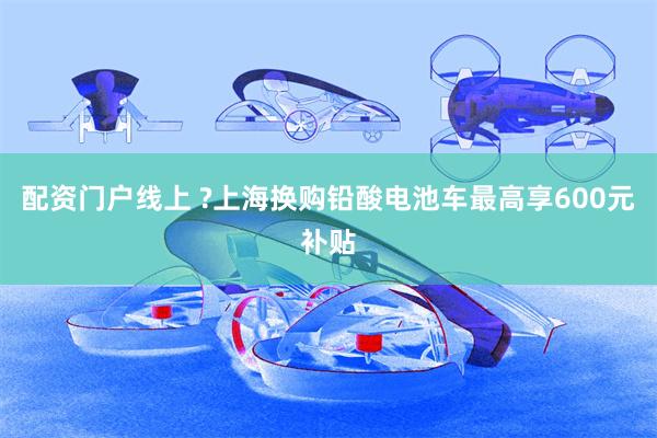 配资门户线上 ?上海换购铅酸电池车最高享600元补贴