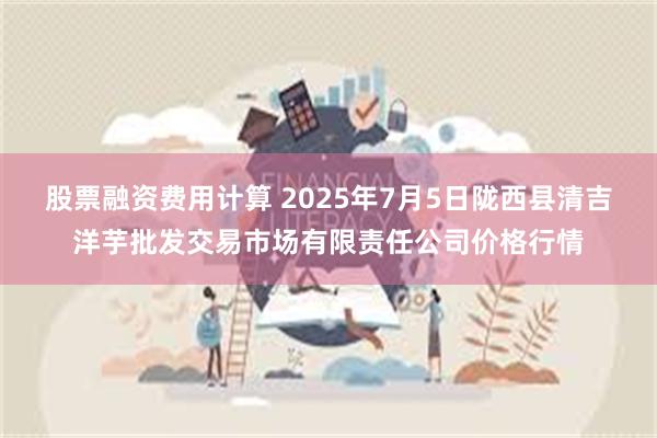 股票融资费用计算 2025年7月5日陇西县清吉洋芋批发交易市场有限责任公司价格行情