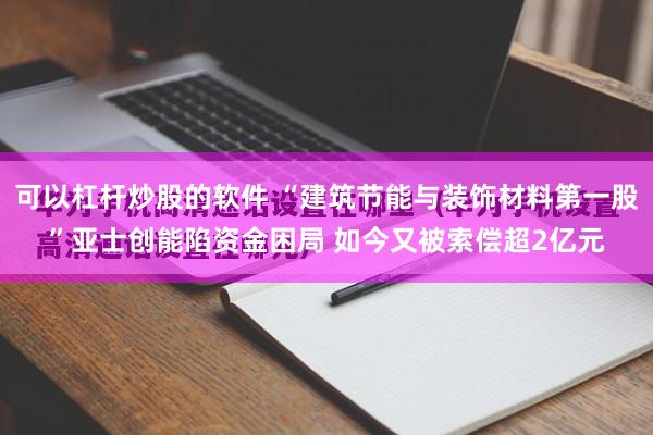 可以杠杆炒股的软件 “建筑节能与装饰材料第一股”亚士创能陷资金困局 如今又被索偿超2亿元