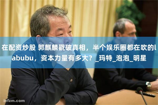 在配资炒股 郭麒麟戳破真相，半个娱乐圈都在吹的labubu，资本力量有多大？_玛特_泡泡_明星