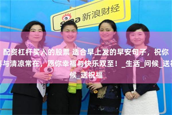 配资杠杆买入的股票 适合早上发的早安句子，祝你惊喜与清凉常在，愿你幸福与快乐双至！_生活_问候_送祝福