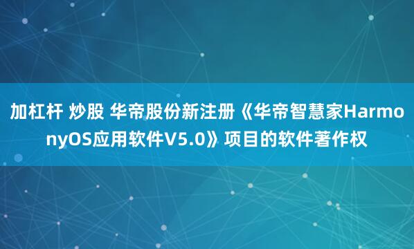 加杠杆 炒股 华帝股份新注册《华帝智慧家HarmonyOS应用软件V5.0》项目的软件著作权