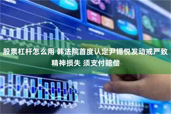 股票杠杆怎么用 韩法院首度认定尹锡悦发动戒严致精神损失 须支付赔偿