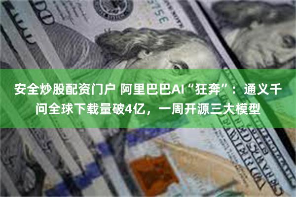 安全炒股配资门户 阿里巴巴AI“狂奔”：通义千问全球下载量破4亿，一周开源三大模型