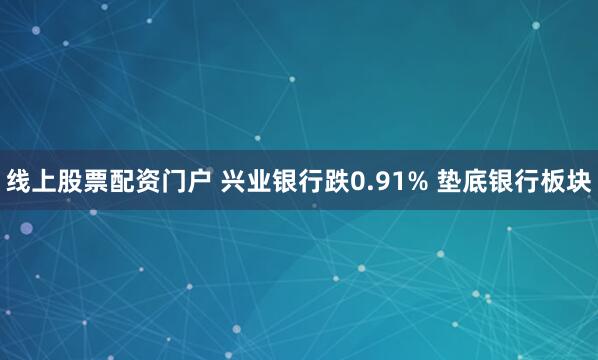 线上股票配资门户 兴业银行跌0.91% 垫底银行板块