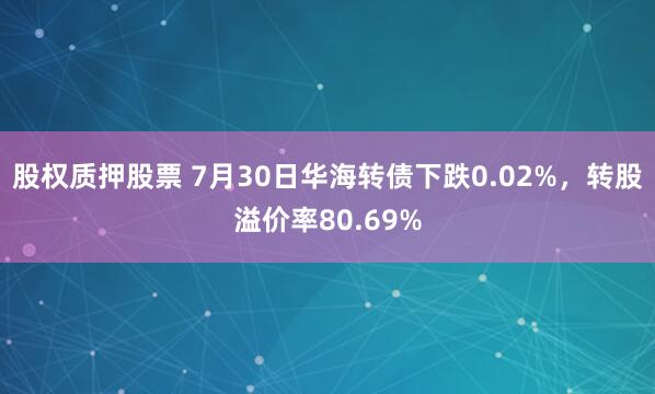 股权质押股票 7月30日华海转债下跌0.02%，转股溢价率80.69%