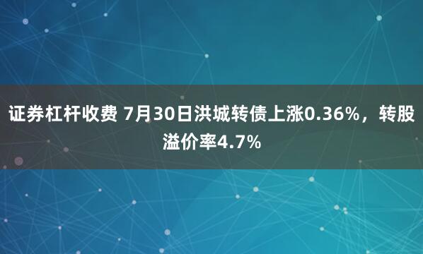 证券杠杆收费 7月30日洪城转债上涨0.36%，转股溢价率4.7%