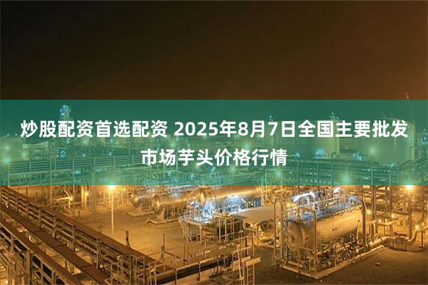 炒股配资首选配资 2025年8月7日全国主要批发市场芋头价格行情