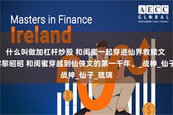 什么叫做加杠杆炒股 和闺蜜一起穿进仙界救赎文 凌霄黎黎昭昭 和闺蜜穿越到仙侠文的第一千年。_战神_仙子_琉璃