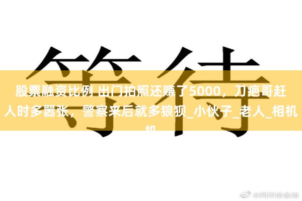 股票融资比例 出门拍照还赚了5000，刀疤哥赶人时多嚣张，警察来后就多狼狈_小伙子_老人_相机