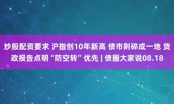 炒股配资要求 沪指创10年新高 债市则碎成一地 货政报告点明“防空转”优先 | 债圈大家说08.18