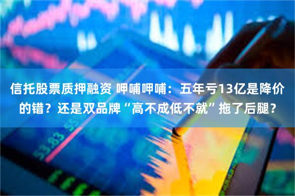信托股票质押融资 呷哺呷哺：五年亏13亿是降价的错？还是双品牌“高不成低不就”拖了后腿？