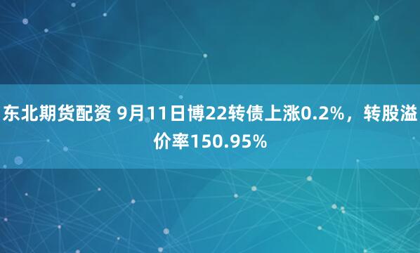 东北期货配资 9月11日博22转债上涨0.2%，转股溢价率150.95%