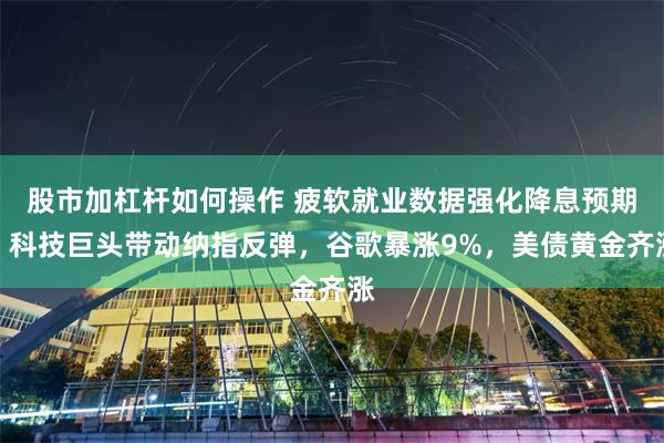 股市加杠杆如何操作 疲软就业数据强化降息预期，科技巨头带动纳指反弹，谷歌暴涨9%，美债黄金齐涨
