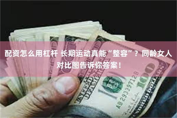 配资怎么用杠杆 长期运动真能“整容”？同龄女人对比图告诉你答案！