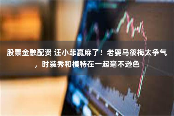 股票金融配资 汪小菲赢麻了！老婆马筱梅太争气，时装秀和模特在一起毫不逊色
