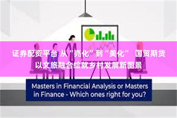 证券配资平台 从“亮化”到“美化” 国贸期货以文旅融合绘就乡村发展新图景