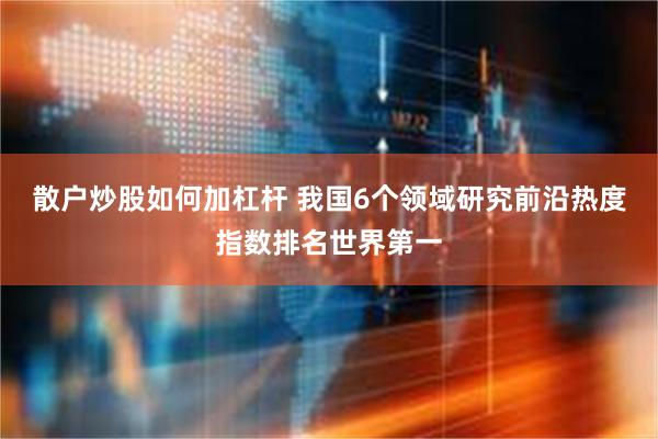 散户炒股如何加杠杆 我国6个领域研究前沿热度指数排名世界第一
