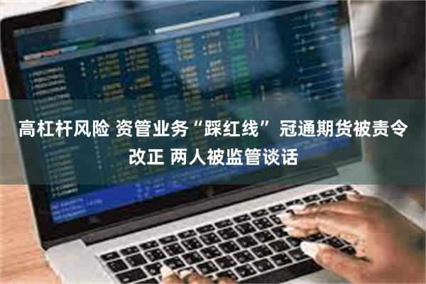 高杠杆风险 资管业务“踩红线” 冠通期货被责令改正 两人被监管谈话