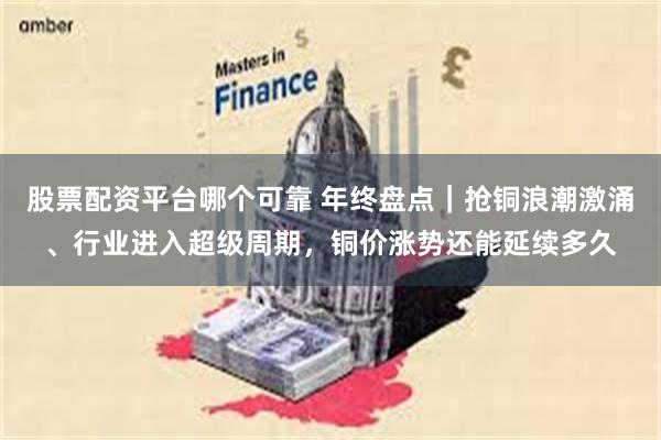 股票配资平台哪个可靠 年终盘点｜抢铜浪潮激涌、行业进入超级周期，铜价涨势还能延续多久