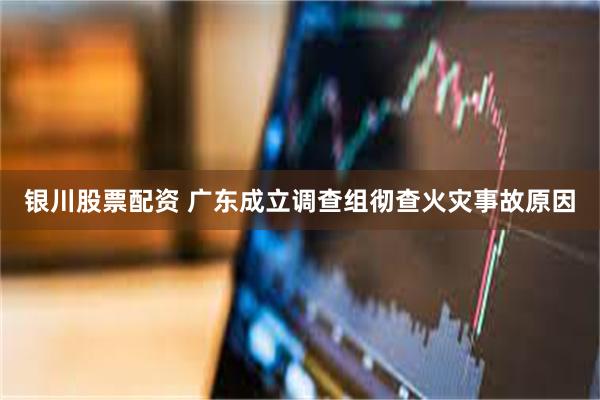 银川股票配资 广东成立调查组彻查火灾事故原因