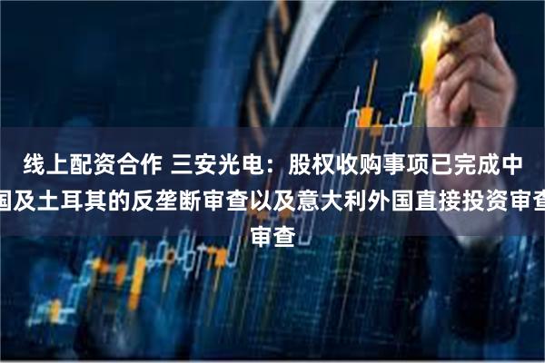 线上配资合作 三安光电：股权收购事项已完成中国及土耳其的反垄断审查以及意大利外国直接投资审查