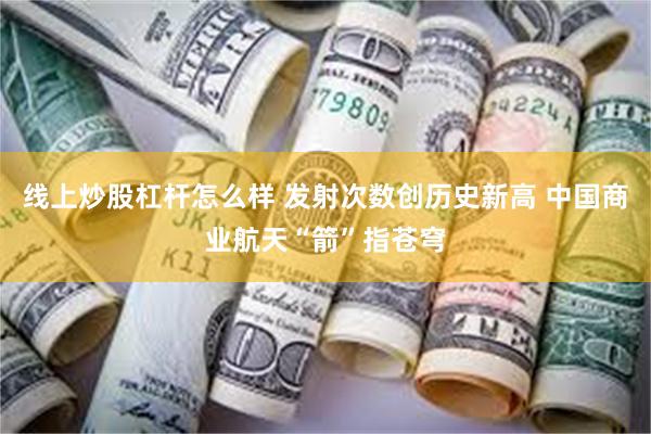 线上炒股杠杆怎么样 发射次数创历史新高 中国商业航天“箭”指苍穹