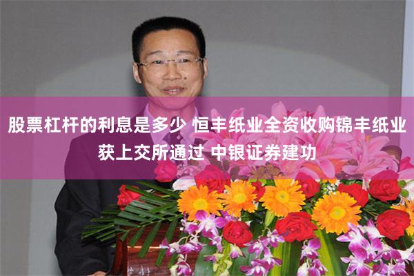 股票杠杆的利息是多少 恒丰纸业全资收购锦丰纸业获上交所通过 中银证券建功