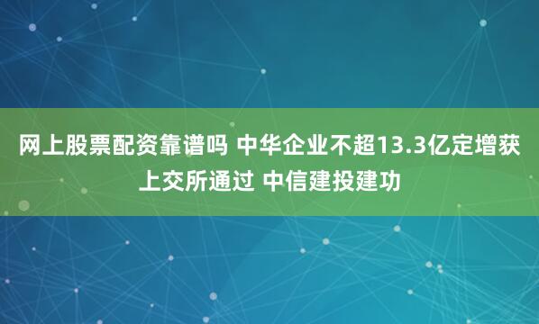 网上股票配资靠谱吗 中华企业不超13.3亿定增获上交所通过 中信建投建功