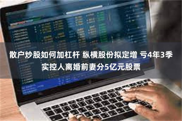 散户炒股如何加杠杆 纵横股份拟定增 亏4年3季实控人离婚前妻分5亿元股票